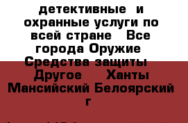 детективные  и охранные услуги по всей стране - Все города Оружие. Средства защиты » Другое   . Ханты-Мансийский,Белоярский г.